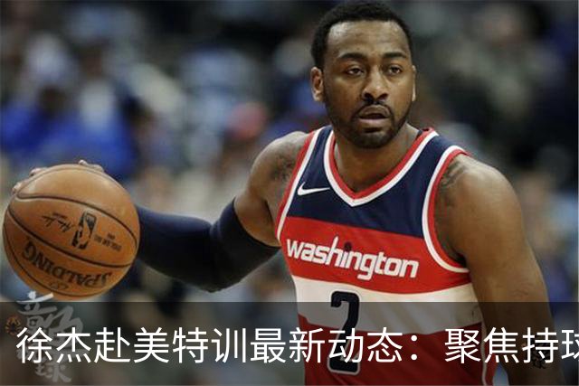 徐杰赴美特训最新动态：聚焦持球与投篮，期待全面进攻蜕变！